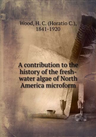 Horatio C. Wood A contribution to the history of the fresh-water algae of North America microform