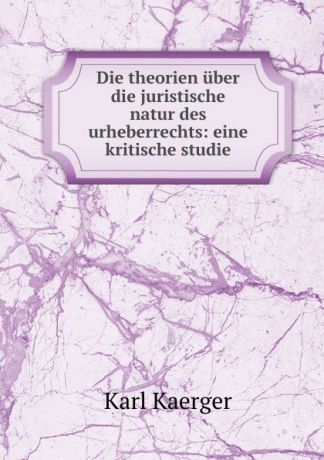 Karl Kaerger Die theorien uber die juristische natur des urheberrechts: eine kritische studie