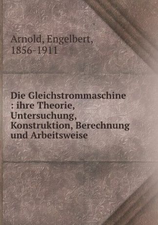 Engelbert Arnold Die Gleichstrommaschine : ihre Theorie, Untersuchung, Konstruktion, Berechnung und Arbeitsweise