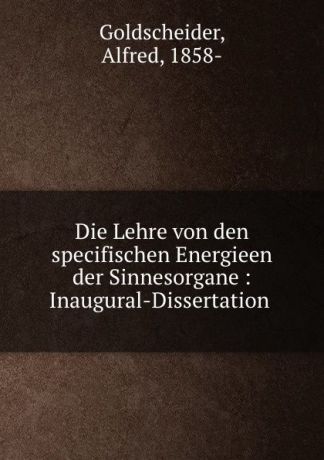 Alfred Goldscheider Die Lehre von den specifischen Energieen der Sinnesorgane : Inaugural-Dissertation .