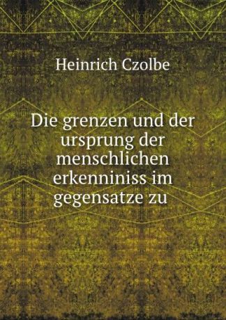 Heinrich Czolbe Die grenzen und der ursprung der menschlichen erkenniniss im gegensatze zu .