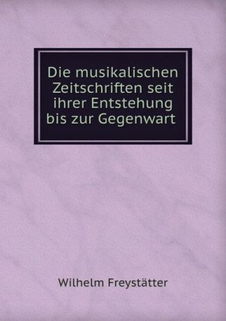Wilhelm Freystatter Die musikalischen Zeitschriften seit ihrer Entstehung bis zur Gegenwart .