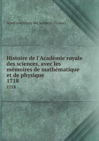 Histoire de l.Academie royale des sciences, avec les memoires de mathematique et de physique. 1718