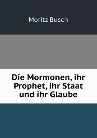 Moritz Busch Die Mormonen, ihr Prophet, ihr Staat und ihr Glaube