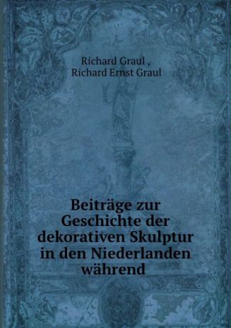 Richard Graul Beitrage zur Geschichte der dekorativen Skulptur in den Niederlanden wahrend .