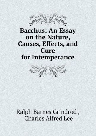 Ralph Barnes Grindrod Bacchus: An Essay on the Nature, Causes, Effects, and Cure for Intemperance