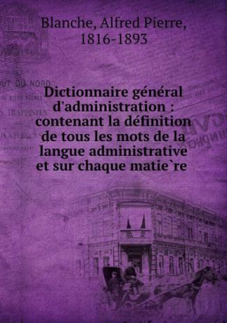 Alfred Pierre Blanche Dictionnaire general d.administration : contenant la definition de tous les mots de la langue administrative et sur chaque matiere .