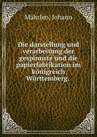 Johann Mährlen Die darstellung und verarbeitung der gespinnste und die papierfabrikation im konigreich Wurttemberg.