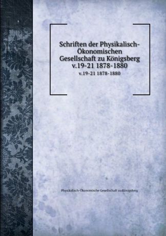 Physikalisch-Ökonomische Gesellschaft zu Königsberg Schriften der Physikalisch-Okonomischen Gesellschaft zu Konigsberg. v.19-21 1878-1880