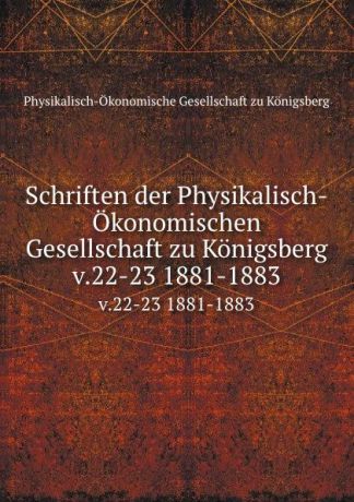 Physikalisch-Ökonomische Gesellschaft zu Königsberg Schriften der Physikalisch-Okonomischen Gesellschaft zu Konigsberg. v.22-23 1881-1883