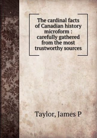 James P. Taylor The cardinal facts of Canadian history microform : carefully gathered from the most trustworthy sources