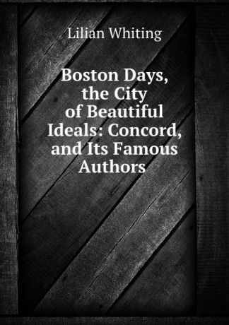 Lilian Whiting Boston Days, the City of Beautiful Ideals: Concord, and Its Famous Authors .