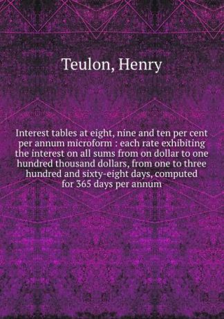 Henry Teulon Interest tables at eight, nine and ten per cent per annum microform : each rate exhibiting the interest on all sums from on dollar to one hundred thousand dollars, from one to three hundred and sixty-eight days, computed for 365 days per annum