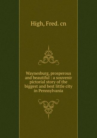 Fred High Waynesburg, prosperous and beautiful : a souvenir pictorial story of the biggest and best little city in Pennsylvania
