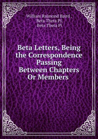 William Raimond Baird Beta Letters, Being the Correspondence Passing Between Chapters Or Members .