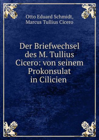 Otto Eduard Schmidt Der Briefwechsel des M. Tullius Cicero: von seinem Prokonsulat in Cilicien .