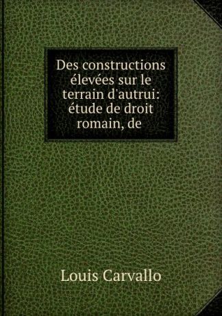Louis Carvallo Des constructions elevees sur le terrain d.autrui: etude de droit romain, de .