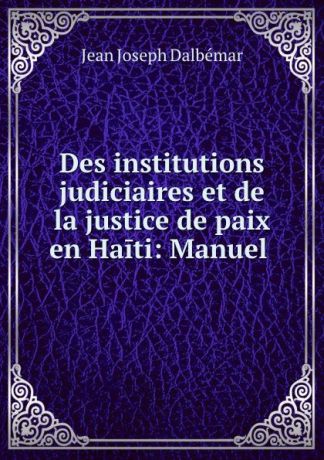 Jean Joseph Dalbémar Des institutions judiciaires et de la justice de paix en Haiti: Manuel .
