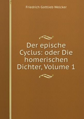 Friedrich Gottlieb Welcker Der epische Cyclus: oder Die homerischen Dichter, Volume 1