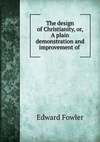 Edward Fowler The design of Christianity, or, A plain demonstration and improvement of .