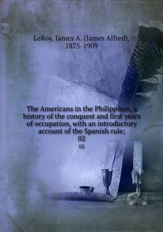 James Alfred LeRoy The Americans in the Philippines, a history of the conquest and first years of occupation, with an introductory account of the Spanish rule;. 02