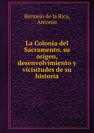 Antonio Bermejo de la Rica La Colonia del Sacramento, su origen, desenvolvimiento y vicisitudes de su historia