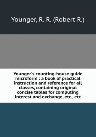 Robert R. Younger Younger.s counting-house guide microform : a book of practical instruction and reference for all classes, containing original concise tables for computing interest and exchange, etc., etc.