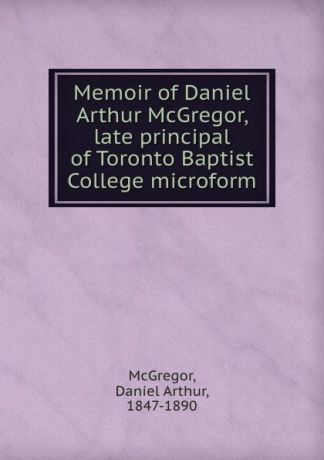 Daniel Arthur McGregor Memoir of Daniel Arthur McGregor, late principal of Toronto Baptist College microform