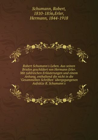 Robert Schumann Robert Schumann.s Leben. Aus seinen Briefen geschildert von Hermann Erler. Mit zahlreichen Erlauterungen und einem Anhang, enthaltend die nicht in die "Gesammelten Schriften" ubergegangenen Aufsatze R. Schumann.s