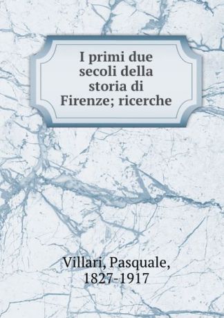 Pasquale Villari I primi due secoli della storia di Firenze; ricerche