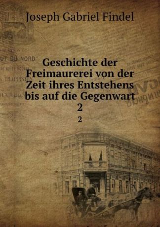 Joseph Gabriel Findel Geschichte der Freimaurerei von der Zeit ihres Entstehens bis auf die Gegenwart. 2