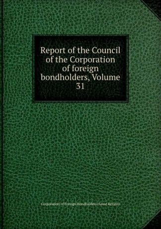 Corporation of Foreign Bondholders Great Britain Report of the Council of the Corporation of foreign bondholders, Volume 31