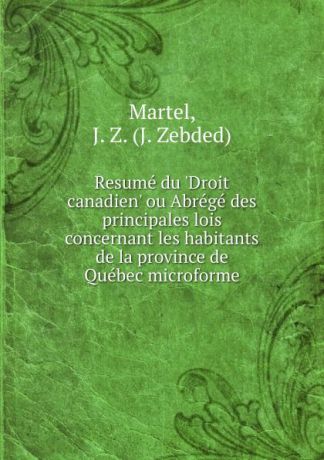 J. Zebded Martel Resume du .Droit canadien. ou Abrege des principales lois concernant les habitants de la province de Quebec microforme