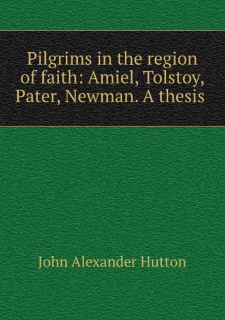 John Alexander Hutton Pilgrims in the region of faith: Amiel, Tolstoy, Pater, Newman. A thesis .