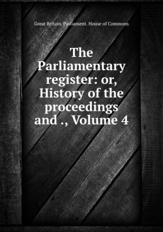 Great Britain. Parliament. House of Commons The Parliamentary register: or, History of the proceedings and ., Volume 4