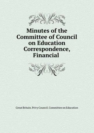 Great Britain. Privy Council. Committee on Education Minutes of the Committee of Council on Education Correspondence, Financial .