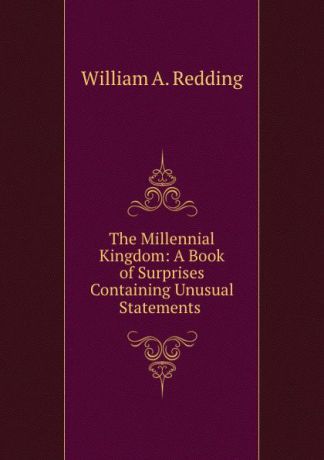 William A. Redding The Millennial Kingdom: A Book of Surprises Containing Unusual Statements .