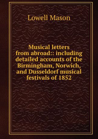 Lowell Mason Musical letters from abroad:: including detailed accounts of the Birmingham, Norwich, and Dusseldorf musical festivals of 1852
