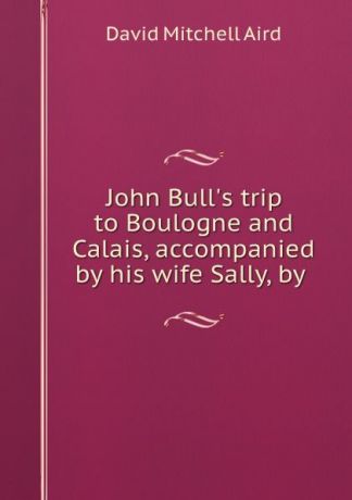 David Mitchell Aird John Bull.s trip to Boulogne and Calais, accompanied by his wife Sally, by .