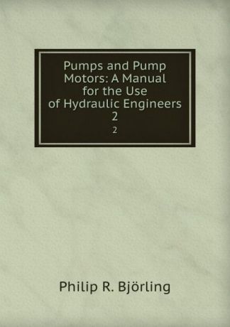 Philip R. Björling Pumps and Pump Motors: A Manual for the Use of Hydraulic Engineers. 2