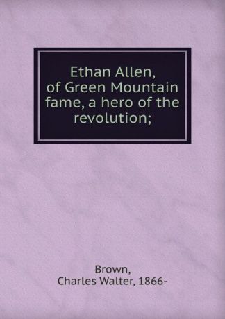 Charles Walter Brown Ethan Allen, of Green Mountain fame, a hero of the revolution;