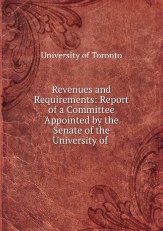 Revenues and Requirements: Report of a Committee Appointed by the Senate of the University of .