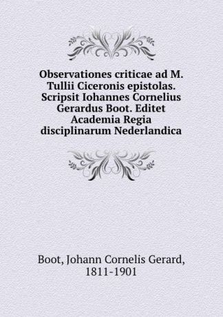 Johann Cornelis Gerard Boot Observationes criticae ad M. Tullii Ciceronis epistolas. Scripsit Iohannes Cornelius Gerardus Boot. Editet Academia Regia disciplinarum Nederlandica