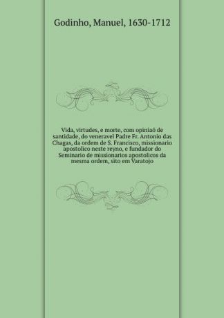 Manuel Godinho Vida, virtudes, e morte, com opiniao de santidade, do veneravel Padre Fr. Antonio das Chagas, da ordem de S. Francisco, missionario apostolico neste reyno, e fundador do Seminario de missionarios apostolicos da mesma ordem, sito em Varatojo