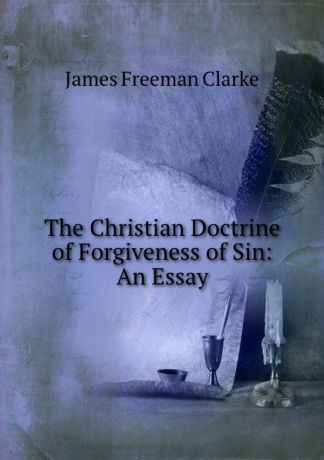 James Freeman Clarke The Christian Doctrine of Forgiveness of Sin: An Essay