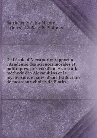 Barthélemy Saint-Hilaire De l.ecole d.Alexandrie; rapport a l.Academie des sciences morales et politiiques, precede d.un essai sur la methode des Alexandrins et le mysticisme, et suivi d.une traduction de morceaux choisis de Plotin