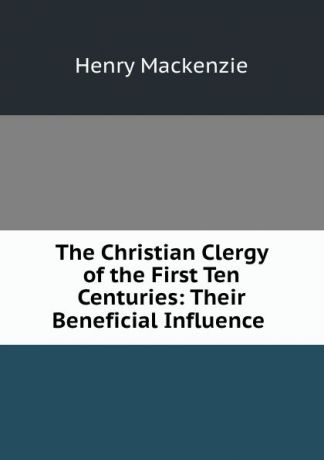 Henry Mackenzie The Christian Clergy of the First Ten Centuries: Their Beneficial Influence .