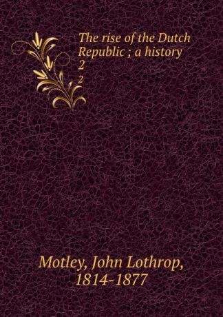 John Lothrop Motley The rise of the Dutch Republic ; a history. 2
