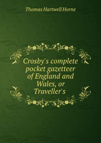 Thomas Hartwell Horne Crosby.s complete pocket gazetteer of England and Wales, or Traveller.s .