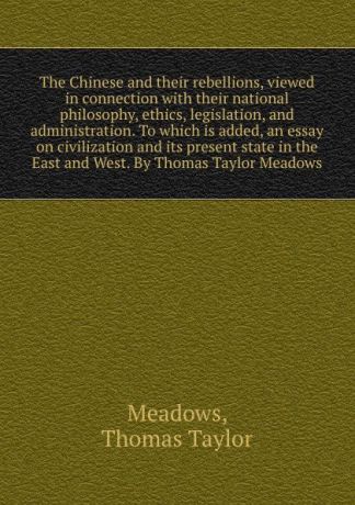 Thomas Taylor Meadows The Chinese and their rebellions, viewed in connection with their national philosophy, ethics, legislation, and administration. To which is added, an essay on civilization and its present state in the East and West. By Thomas Taylor Meadows